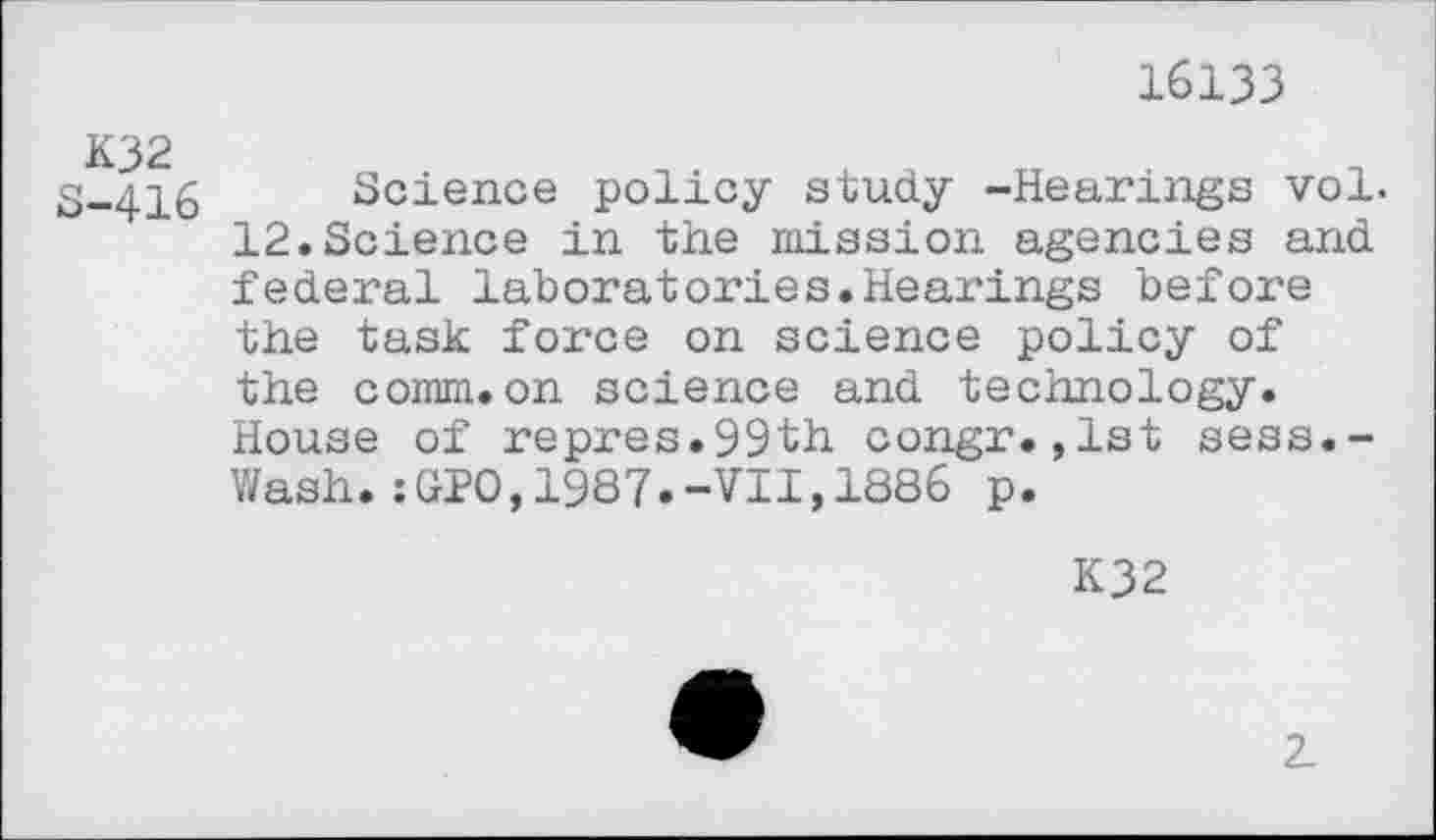 ﻿16133
K32
5-416 Science policy study -Hearings vol. 12.Science in the mission agencies and federal laboratories.Hearings before the task force on science policy of the comm.on science and technology. House of repres.99th congr.,1st sess.-Wash.:GIO,1987.-VII,1886 p.
K32